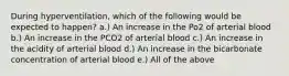 During hyperventilation, which of the following would be expected to happen? a.) An increase in the Po2 of arterial blood b.) An increase in the PCO2 of arterial blood c.) An increase in the acidity of arterial blood d.) An increase in the bicarbonate concentration of arterial blood e.) All of the above