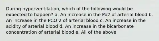 During hyperventilation, which of the following would be expected to happen? a. An increase in the Po2 of arterial blood b. An increase in the PCO 2 of arterial blood c. An increase in the acidity of arterial blood d. An increase in the bicarbonate concentration of arterial blood e. All of the above