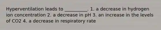 Hyperventilation leads to __________. 1. a decrease in hydrogen ion concentration 2. a decrease in pH 3. an increase in the levels of CO2 4. a decrease in respiratory rate