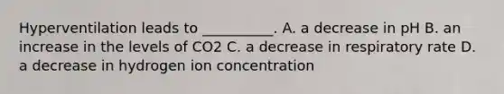 Hyperventilation leads to __________. A. a decrease in pH B. an increase in the levels of CO2 C. a decrease in respiratory rate D. a decrease in hydrogen ion concentration