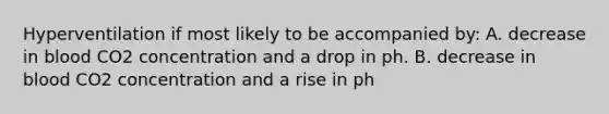 Hyperventilation if most likely to be accompanied by: A. decrease in blood CO2 concentration and a drop in ph. B. decrease in blood CO2 concentration and a rise in ph