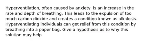 Hyperventilation, often caused by anxiety, is an increase in the rate and depth of breathing. This leads to the expulsion of too much carbon dioxide and creates a condition known as alkalosis. Hyperventilating individuals can get relief from this condition by breathing into a paper bag. Give a hypothesis as to why this solution may help.