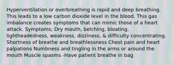 Hyperventilation or overbreathing is rapid and deep breathing. This leads to a low carbon dioxide level in the blood. This gas imbalance creates symptoms that can mimic those of a heart attack. Symptoms; Dry mouth, belching, bloating. lightheadedness, weakness, dizziness, & difficulty concentrating. Shortness of breathe and breathlessness Chest pain and heart palpations Numbness and tingling in the arms or around the mouth Muscle spasms -Have patient breathe in bag