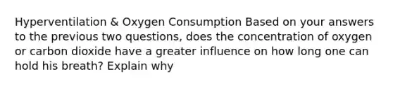 Hyperventilation & Oxygen Consumption Based on your answers to the previous two questions, does the concentration of oxygen or carbon dioxide have a greater influence on how long one can hold his breath? Explain why