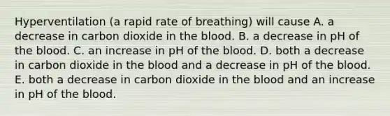 Hyperventilation (a rapid rate of breathing) will cause A. a decrease in carbon dioxide in the blood. B. a decrease in pH of the blood. C. an increase in pH of the blood. D. both a decrease in carbon dioxide in the blood and a decrease in pH of the blood. E. both a decrease in carbon dioxide in the blood and an increase in pH of the blood.