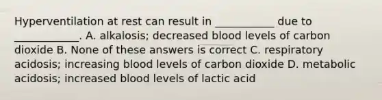 Hyperventilation at rest can result in ___________ due to ____________. A. alkalosis; decreased blood levels of carbon dioxide B. None of these answers is correct C. respiratory acidosis; increasing blood levels of carbon dioxide D. metabolic acidosis; increased blood levels of lactic acid