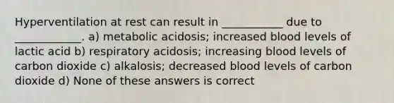 Hyperventilation at rest can result in ___________ due to ____________. a) metabolic acidosis; increased blood levels of lactic acid b) respiratory acidosis; increasing blood levels of carbon dioxide c) alkalosis; decreased blood levels of carbon dioxide d) None of these answers is correct