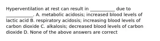 Hyperventilation at rest can result in ___________ due to ____________. A. metabolic acidosis; increased blood levels of lactic acid B. respiratory acidosis; increasing blood levels of carbon dioxide C. alkalosis; decreased blood levels of carbon dioxide D. None of the above answers are correct