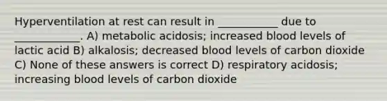 Hyperventilation at rest can result in ___________ due to ____________. A) metabolic acidosis; increased blood levels of lactic acid B) alkalosis; decreased blood levels of carbon dioxide C) None of these answers is correct D) respiratory acidosis; increasing blood levels of carbon dioxide