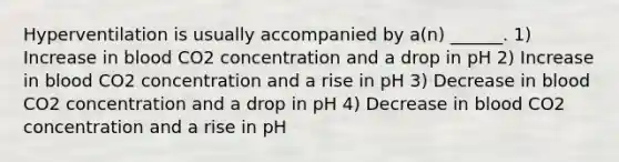 Hyperventilation is usually accompanied by a(n) ______. 1) Increase in blood CO2 concentration and a drop in pH 2) Increase in blood CO2 concentration and a rise in pH 3) Decrease in blood CO2 concentration and a drop in pH 4) Decrease in blood CO2 concentration and a rise in pH