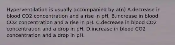 Hyperventilation is usually accompanied by a(n) A.decrease in blood CO2 concentration and a rise in pH. B.increase in blood CO2 concentration and a rise in pH. C.decrease in blood CO2 concentration and a drop in pH. D.increase in blood CO2 concentration and a drop in pH.