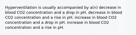 Hyperventilation is usually accompanied by a(n) decrease in blood CO2 concentration and a drop in pH. decrease in blood CO2 concentration and a rise in pH. increase in blood CO2 concentration and a drop in pH. increase in blood CO2 concentration and a rise in pH.