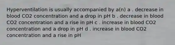 Hyperventilation is usually accompanied by a(n) a . decrease in blood CO2 concentration and a drop in pH b . decrease in blood CO2 concentration and a rise in pH c . increase in blood CO2 concentration and a drop in pH d . increase in blood CO2 concentration and a rise in pH