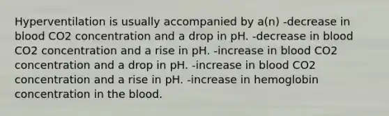 Hyperventilation is usually accompanied by a(n) -decrease in blood CO2 concentration and a drop in pH. -decrease in blood CO2 concentration and a rise in pH. -increase in blood CO2 concentration and a drop in pH. -increase in blood CO2 concentration and a rise in pH. -increase in hemoglobin concentration in the blood.