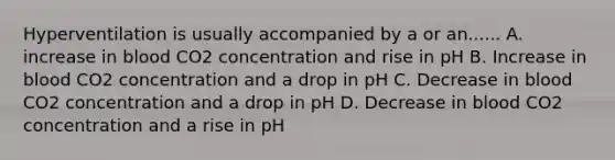 Hyperventilation is usually accompanied by a or an...... A. increase in blood CO2 concentration and rise in pH B. Increase in blood CO2 concentration and a drop in pH C. Decrease in blood CO2 concentration and a drop in pH D. Decrease in blood CO2 concentration and a rise in pH