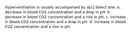 Hyperventilation is usually accompanied by a[n] Select one: a. decrease in blood CO2 concentration and a drop in pH. b. decrease in blood CO2 concentration and a rise in pH. c. increase in blood CO2 concentration and a drop in pH. d. increase in blood CO2 concentration and a rise in pH.