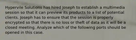 Hypervile Solutions has hired Joseph to establish a multimedia session so that it can preview its products to a list of potential clients. Joseph has to ensure that the session is properly encrypted so that there is no loss or theft of data as it will be a closed meeting. Analyze which of the following ports should be opened in this case.