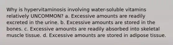 Why is hypervitaminosis involving water-soluble vitamins relatively UNCOMMON? a. Excessive amounts are readily excreted in the urine. b. Excessive amounts are stored in the bones. c. Excessive amounts are readily absorbed into skeletal muscle tissue. d. Excessive amounts are stored in adipose tissue.