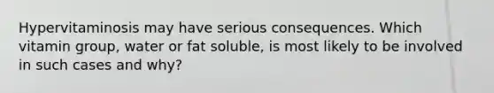 Hypervitaminosis may have serious consequences. Which vitamin group, water or fat soluble, is most likely to be involved in such cases and why?