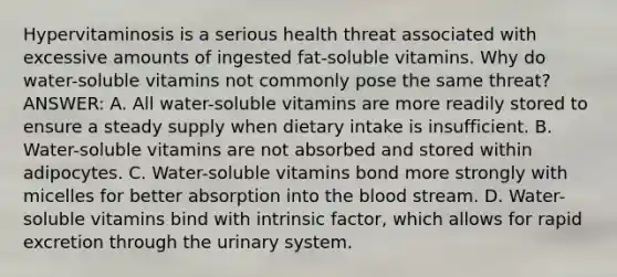 Hypervitaminosis is a serious health threat associated with excessive amounts of ingested fat-soluble vitamins. Why do water-soluble vitamins not commonly pose the same threat? ANSWER: A. All water-soluble vitamins are more readily stored to ensure a steady supply when dietary intake is insufficient. B. Water-soluble vitamins are not absorbed and stored within adipocytes. C. Water-soluble vitamins bond more strongly with micelles for better absorption into the blood stream. D. Water-soluble vitamins bind with intrinsic factor, which allows for rapid excretion through the urinary system.