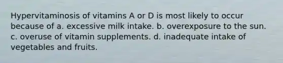 Hypervitaminosis of vitamins A or D is most likely to occur because of a. excessive milk intake. b. overexposure to the sun. c. overuse of vitamin supplements. d. inadequate intake of vegetables and fruits.