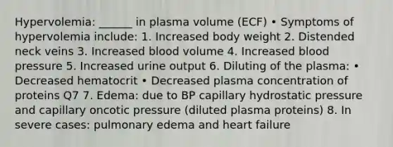 Hypervolemia: ______ in plasma volume (ECF) • Symptoms of hypervolemia include: 1. Increased body weight 2. Distended neck veins 3. Increased blood volume 4. Increased blood pressure 5. Increased urine output 6. Diluting of the plasma: • Decreased hematocrit • Decreased plasma concentration of proteins Q7 7. Edema: due to BP capillary hydrostatic pressure and capillary oncotic pressure (diluted plasma proteins) 8. In severe cases: pulmonary edema and heart failure