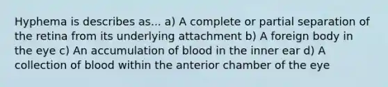 Hyphema is describes as... a) A complete or partial separation of the retina from its underlying attachment b) A foreign body in the eye c) An accumulation of blood in the inner ear d) A collection of blood within the anterior chamber of the eye