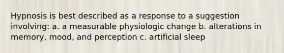 Hypnosis is best described as a response to a suggestion involving: a. a measurable physiologic change b. alterations in memory, mood, and perception c. artificial sleep