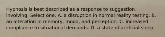 Hypnosis is best described as a response to suggestion involving: Select one: A. a disruption in normal reality testing. B. an alteration in memory, mood, and perception. C. increased compliance to situational demands. D. a state of artificial sleep.