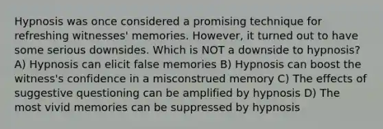 Hypnosis was once considered a promising technique for refreshing witnesses' memories. However, it turned out to have some serious downsides. Which is NOT a downside to hypnosis? A) Hypnosis can elicit false memories B) Hypnosis can boost the witness's confidence in a misconstrued memory C) The effects of suggestive questioning can be amplified by hypnosis D) The most vivid memories can be suppressed by hypnosis