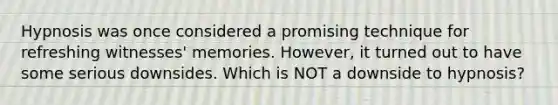 Hypnosis was once considered a promising technique for refreshing witnesses' memories. However, it turned out to have some serious downsides. Which is NOT a downside to hypnosis?