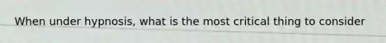 When under hypnosis, what is the most critical thing to consider