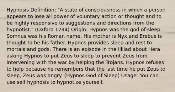 Hypnosis Definition: "A state of consciousness in which a person appears to lose all power of voluntary action or thought and to be highly responsive to suggestions and directions from the hypnotist." (Oxford 1294) Origin: Hypnos was the god of sleep. Somnus was his Roman name. His mother is Nyx and Erebus is thought to be his father. Hypnos provides sleep and rest to mortals and gods. There is an episode in the Illiiad about Hera asking Hypnos to put Zeus to sleep to prevent Zeus from intervening with the war by helping the Trojans. Hypnos refuses to help because he remembers that the last time he put Zeus to sleep, Zeus was angry. (Hypnos God of Sleep) Usage: You can use self hypnosis to hypnotize yourself.