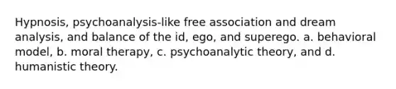 Hypnosis, psychoanalysis-like free association and dream analysis, and balance of the id, ego, and superego. a. behavioral model, b. moral therapy, c. psychoanalytic theory, and d. humanistic theory.