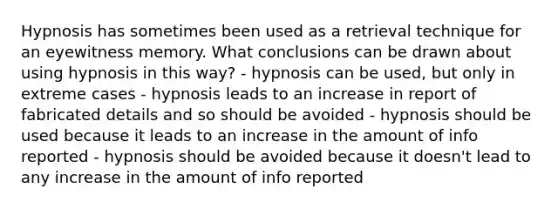 Hypnosis has sometimes been used as a retrieval technique for an eyewitness memory. What conclusions can be drawn about using hypnosis in this way? - hypnosis can be used, but only in extreme cases - hypnosis leads to an increase in report of fabricated details and so should be avoided - hypnosis should be used because it leads to an increase in the amount of info reported - hypnosis should be avoided because it doesn't lead to any increase in the amount of info reported