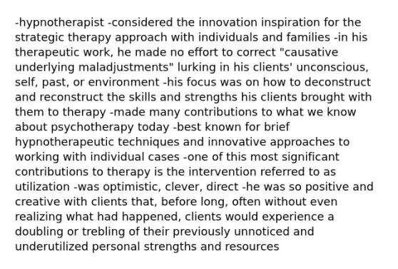 -hypnotherapist -considered the innovation inspiration for the strategic therapy approach with individuals and families -in his therapeutic work, he made no effort to correct "causative underlying maladjustments" lurking in his clients' unconscious, self, past, or environment -his focus was on how to deconstruct and reconstruct the skills and strengths his clients brought with them to therapy -made many contributions to what we know about psychotherapy today -best known for brief hypnotherapeutic techniques and innovative approaches to working with individual cases -one of this most significant contributions to therapy is the intervention referred to as utilization -was optimistic, clever, direct -he was so positive and creative with clients that, before long, often without even realizing what had happened, clients would experience a doubling or trebling of their previously unnoticed and underutilized personal strengths and resources