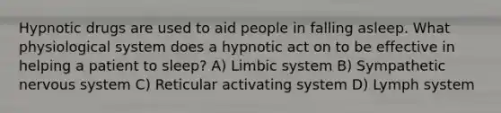 Hypnotic drugs are used to aid people in falling asleep. What physiological system does a hypnotic act on to be effective in helping a patient to sleep? A) Limbic system B) Sympathetic nervous system C) Reticular activating system D) Lymph system