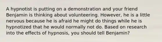 A hypnotist is putting on a demonstration and your friend Benjamin is thinking about volunteering. However, he is a little nervous because he is afraid he might do things while he is hypnotized that he would normally not do. Based on research into the effects of hypnosis, you should tell Benjamin​?