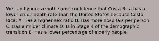 We can hypnotize with some confidence that Costa Rica has a lower crude death rate than the United States because Costa Rica: A. Has a higher sex ratio B. Has more hospitals per person C. Has a milder climate D. Is in Stage 4 of the demographic transition E. Has a lower percentage of elderly people