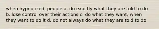 when hypnotized, people a. do exactly what they are told to do b. lose control over their actions c. do what they want, when they want to do it d. do not always do what they are told to do