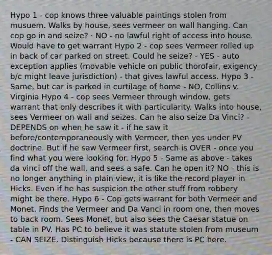 Hypo 1 - cop knows three valuable paintings stolen from musuem. Walks by house, sees vermeer on wall hanging. Can cop go in and seize? · NO - no lawful right of access into house. Would have to get warrant Hypo 2 - cop sees Vermeer rolled up in back of car parked on street. Could he seize? - YES - auto exception applies (movable vehicle on public thorofair, exigency b/c might leave jurisdiction) - that gives lawful access. Hypo 3 - Same, but car is parked in curtilage of home - NO, Collins v. Virginia Hypo 4 - cop sees Vermeer through window, gets warrant that only describes it with particularity. Walks into house, sees Vermeer on wall and seizes. Can he also seize Da Vinci? - DEPENDS on when he saw it - if he saw it before/contemporaneously with Vermeer, then yes under PV doctrine. But if he saw Vermeer first, search is OVER - once you find what you were looking for. Hypo 5 - Same as above - takes da vinci off the wall, and sees a safe. Can he open it? NO - this is no longer anything in plain view, it is like the record player in Hicks. Even if he has suspicion the other stuff from robbery might be there. Hypo 6 - Cop gets warrant for both Vermeer and Monet. Finds the Vermeer and Da Vanci in room one, then moves to back room. Sees Monet, but also sees the Caesar statue on table in PV. Has PC to believe it was statute stolen from museum - CAN SEIZE. Distinguish Hicks because there is PC here.