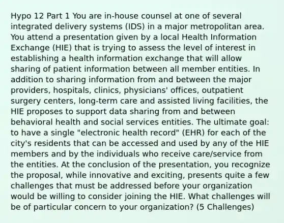 Hypo 12 Part 1 You are in-house counsel at one of several integrated delivery systems (IDS) in a major metropolitan area. You attend a presentation given by a local Health Information Exchange (HIE) that is trying to assess the level of interest in establishing a health information exchange that will allow sharing of patient information between all member entities. In addition to sharing information from and between the major providers, hospitals, clinics, physicians' offices, outpatient surgery centers, long-term care and assisted living facilities, the HIE proposes to support data sharing from and between behavioral health and social services entities. The ultimate goal: to have a single "electronic health record" (EHR) for each of the city's residents that can be accessed and used by any of the HIE members and by the individuals who receive care/service from the entities. At the conclusion of the presentation, you recognize the proposal, while innovative and exciting, presents quite a few challenges that must be addressed before your organization would be willing to consider joining the HIE. What challenges will be of particular concern to your organization? (5 Challenges)