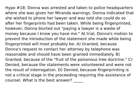 Hypo #18: Donna was arrested and taken to police headquarters where she was given her Miranda warnings. Donna indicated that she wished to phone her lawyer and was told she could do so after her fingerprints had been taken. While being fingerprinted, however, Donna blurted out "paying a lawyer is a waste of money because I know you have me." At trial, Donna's motion to prevent the introduction of the statement she made while being fingerprinted will most probably be: A) Granted, because Donna's request to contact her attorney by telephone was reasonable and should have been granted immediately. B) Granted, because of the "fruit of the poisonous tree doctrine." C) Denied, because the statements were volunteered and were not the result of interrogation. D) Denied, because fingerprinting is not a critical stage in the proceeding requiring the assistance of counsel. What is the best answer? _____