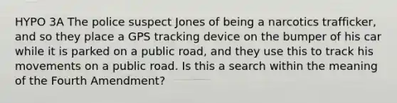 HYPO 3A The police suspect Jones of being a narcotics trafficker, and so they place a GPS tracking device on the bumper of his car while it is parked on a public road, and they use this to track his movements on a public road. Is this a search within the meaning of the Fourth Amendment?