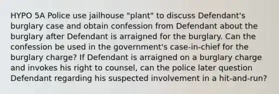 HYPO 5A Police use jailhouse "plant" to discuss Defendant's burglary case and obtain confession from Defendant about the burglary after Defendant is arraigned for the burglary. Can the confession be used in the government's case-in-chief for the burglary charge? If Defendant is arraigned on a burglary charge and invokes his right to counsel, can the police later question Defendant regarding his suspected involvement in a hit-and-run?