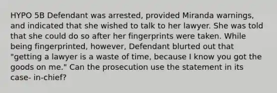 HYPO 5B Defendant was arrested, provided Miranda warnings, and indicated that she wished to talk to her lawyer. She was told that she could do so after her fingerprints were taken. While being fingerprinted, however, Defendant blurted out that "getting a lawyer is a waste of time, because I know you got the goods on me." Can the prosecution use the statement in its case- in-chief?