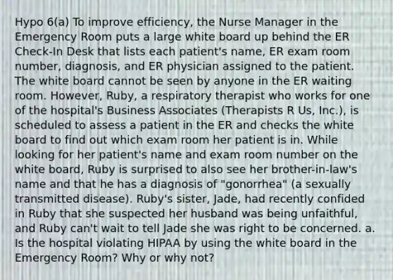 Hypo 6(a) To improve efficiency, the Nurse Manager in the Emergency Room puts a large white board up behind the ER Check-In Desk that lists each patient's name, ER exam room number, diagnosis, and ER physician assigned to the patient. The white board cannot be seen by anyone in the ER waiting room. However, Ruby, a respiratory therapist who works for one of the hospital's Business Associates (Therapists R Us, Inc.), is scheduled to assess a patient in the ER and checks the white board to find out which exam room her patient is in. While looking for her patient's name and exam room number on the white board, Ruby is surprised to also see her brother-in-law's name and that he has a diagnosis of "gonorrhea" (a sexually transmitted disease). Ruby's sister, Jade, had recently confided in Ruby that she suspected her husband was being unfaithful, and Ruby can't wait to tell Jade she was right to be concerned. a. Is the hospital violating HIPAA by using the white board in the Emergency Room? Why or why not?