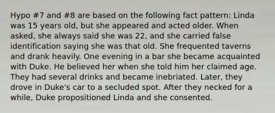 Hypo #7 and #8 are based on the following fact pattern: Linda was 15 years old, but she appeared and acted older. When asked, she always said she was 22, and she carried false identification saying she was that old. She frequented taverns and drank heavily. One evening in a bar she became acquainted with Duke. He believed her when she told him her claimed age. They had several drinks and became inebriated. Later, they drove in Duke's car to a secluded spot. After they necked for a while, Duke propositioned Linda and she consented.