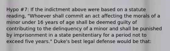 Hypo #7: If the indictment above were based on a statute reading, "Whoever shall commit an act affecting the morals of a minor under 16 years of age shall be deemed guilty of contributing to the delinquency of a minor and shall be punished by imprisonment in a state penitentiary for a period not to exceed five years." Duke's best legal defense would be that: