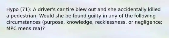 Hypo (71): A driver's car tire blew out and she accidentally killed a pedestrian. Would she be found guilty in any of the following circumstances (purpose, knowledge, recklessness, or negligence; MPC mens rea)?